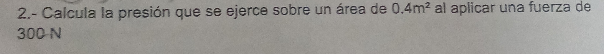 2.- Calcula la presión que se ejerce sobre un área de 0.4m^2 al aplicar una fuerza de
300 N