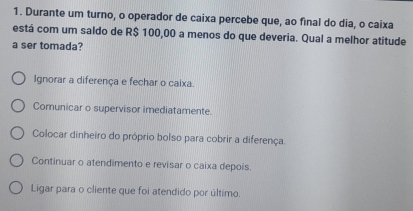 Durante um turno, o operador de caixa percebe que, ao final do dia, o caixa
está com um saldo de R$ 100,00 a menos do que deveria. Qual a melhor atitude
a ser tomada?
Ignorar a diferença e fechar o caixa.
Comunicar o supervisor imediatamente.
Colocar dinheiro do próprio bolso para cobrir a diferença.
Continuar o atendimento e revisar o caixa depois.
Ligar para o cliente que foi atendido por último.