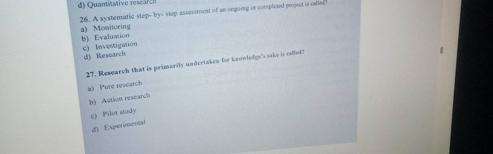d) Quantitative research
26. A systematic step- by- step assessment of an ongoing or completed project is called?
a) Monitoring
b) Evaluation
c) Investigation
d) Research
27. Research that is primarily undertaken for knowledge's sake is called?
a) Pure research
b) Action research
c) Pilot study
d) Experimental