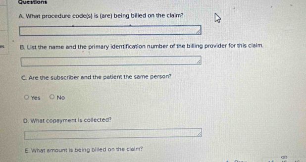 What procedure code(s) is (are) being billed on the claim?
es B. List the name and the primary identification number of the billing provider for this claim.
C. Are the subscriber and the patient the same person?
Yes No
D. What copayment is collected?
E. What amount is being billed on the claim?