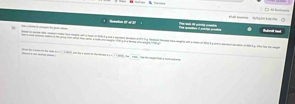 rouTube Translate All Bockmarks 
ehab saweres 10/03/24 9:06 PM 
This test: 66 point(s) possible 
Question 27 of 27 This question: 2 point(s) possible Submit test 
Lse z scores to compers the given values 
ther is wos exteme rastive to the group from which they came a mate who weighs 1700 g or a fomale who weighs 1700 g? 
llases in semple dala, nextor maies have weight with a meen of 3236.5 g and a standard deviation of 671.5 g. Newborn females have weights with a mean of 3002.6 g and a standard deviation of 685.6 g. Who has the weight 
Since the i score for the mase is x=-2.054? and the z score for the femae is z=1.900°
faund to to decmal places. , the main has the weight that is more extreme