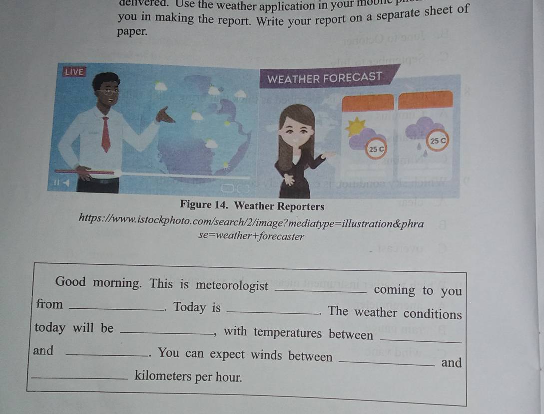 denivered. Use the weather application in your moble 
you in making the report. Write your report on a separate sheet of 
paper. 
Figure 14. Weather Reporters 
https://www.istockphoto.com/search/2/image?mediatype=illustration&phra 
se=weather+forecaster 
Good morning. This is meteorologist _coming to you 
from _. Today is _. The weather conditions 
today will be _, with temperatures between_ 
and _. You can expect winds between _and 
_ kilometers per hour.