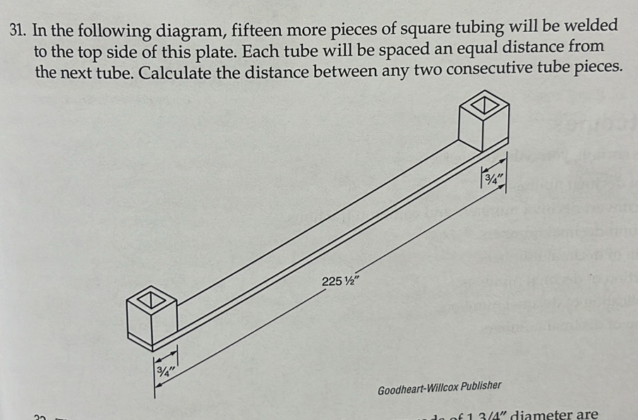 In the following diagram, fifteen more pieces of square tubing will be welded
to the top side of this plate. Each tube will be spaced an equal distance from
the next tube. Calculate the distance between any two consecutive tube pieces.
1 3'4'' diameter are