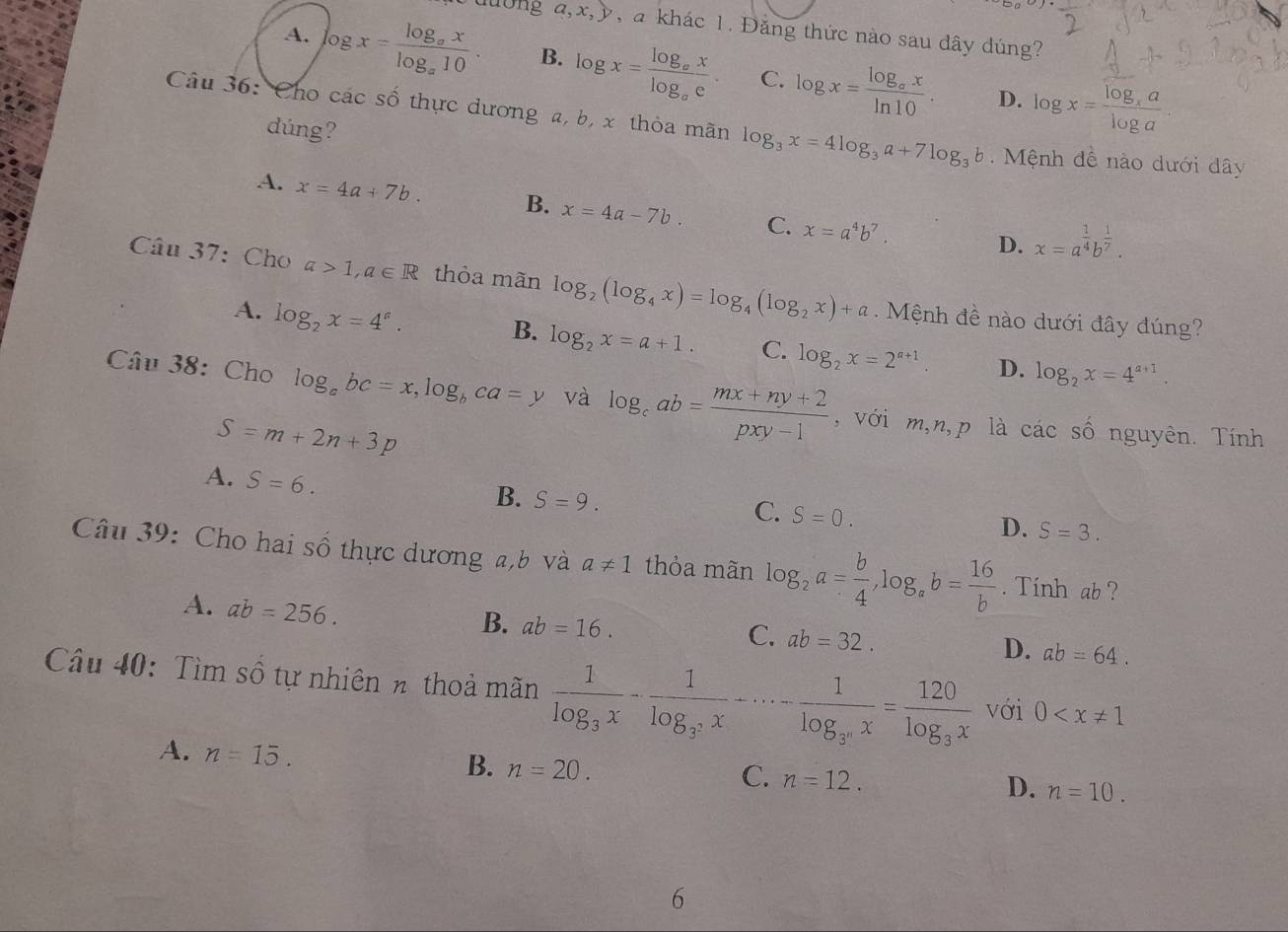 lờng a,x,y, a khác 1. Đăng thức nào sau đây đúng?
A. log x=frac log _axlog _a10. B. log x=frac log _axlog _ae. C. log x=frac log _axln 10. log x=frac log _xalog a
D.
Câu 36: Cho các số thực dương a, b, x thỏa mãn log _3x=4log _3a+7log _3b Mệnh đề nào dưới dây
dúng?
A. x=4a+7b. B. x=4a-7b. C. x=a^4b^7.
D. x=a^(frac 1)4b^(frac 1)7.
Câu 37: Cho a>1,a∈ R thỏa mãn log _2(log _4x)=log _4(log _2x)+a. Mệnh đề nào dưới đây đúng?
A. log _2x=4^a.
B. log _2x=a+1. C. log _2x=2^(a+1). D. log _2x=4^(a+1).
Câu 38: Cho log _abc=x,log _bca=y và log _cab= (mx+ny+2)/pxy-1  , với m,n,p là các số nguyên. Tính
S=m+2n+3p
A. S=6.
C.
B. S=9. S=0. S=3.
D.
Câu 39: Cho hai số thực dương a,b và a!= 1 thỏa mãn log _2a= b/4 ,log _ab= 16/b . Tính ab ?
A. ab=256.
B. ab=16.
C. ab=32.
D. ab=64.
Câu 40: Tìm số tự nhiên n thoả mãn frac 1log _3x-frac 1log _3^2x+·s -frac 1log _3^nx=frac 120log _3x với 0
A. n=15.
B. n=20.
C. n=12.
D. n=10.
6