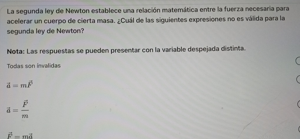 La segunda ley de Newton establece una relación matemática entre la fuerza necesaria para
acelerar un cuerpo de cierta masa. ¿Cuál de las siguientes expresiones no es válida para la
segunda ley de Newton?
Nota: Las respuestas se pueden presentar con la variable despejada distinta.
Todas son ínvalidas
vector a=mvector F
vector a=frac vector Fm
vector F=mvector a