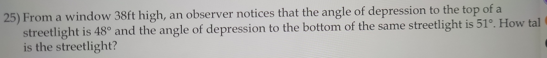 From a window 38ft high, an observer notices that the angle of depression to the top of a 
streetlight is 48° and the angle of depression to the bottom of the same streetlight is 51°. How tal 
is the streetlight?