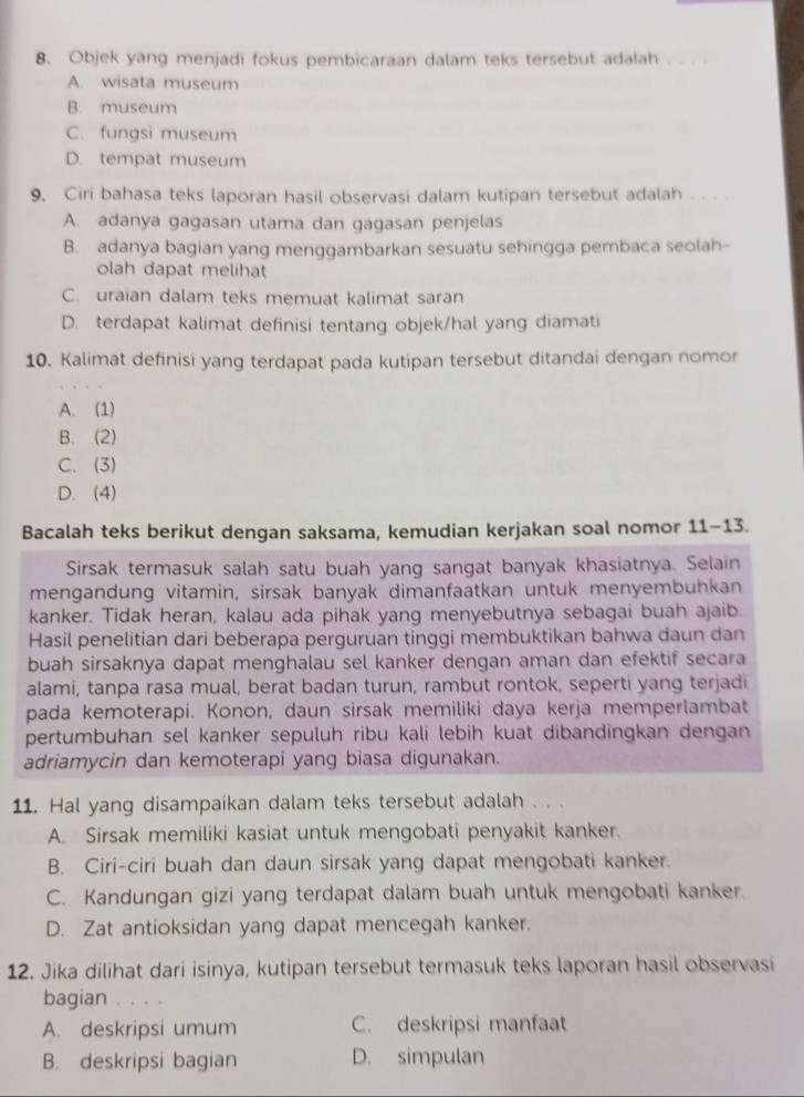 Objek yang menjadi fokus pembicaraan dalam teks tersebut adalah_
A. wisata museum
B. museum
C. fungsi museum
D. tempat museum
9. Ciri bahasa teks laporan hasil observasi dalam kutipan tersebut adalah
A. adanya gagasan utama dan gagasan penjelas
B. adanya bagian yang menggambarkan sesuatu sehingga pembaca seolah-
olah dapat melihat
C. uraian dalam teks memuat kalimat saran
D. terdapat kalimat definisi tentang objek/hal yang diamati
10. Kalimat definisi yang terdapat pada kutipan tersebut ditandai dengan nomor
A. (1)
B. (2)
C. (3)
D. (4)
Bacalah teks berikut dengan saksama, kemudian kerjakan soal nomor 11-13.
Sirsak termasuk salah satu buah yang sangat banyak khasiatnya. Selain
mengandung vitamin, sirsak banyak dimanfaatkan untuk menyembuhkan
kanker. Tidak heran, kalau ada pihak yang menyebutnya sebagai buah ajaib.
Hasil penelitian dari beberapa perguruan tinggi membuktikan bahwa daun dan
buah sirsaknya dapat menghalau sel kanker dengan aman dan efektif secara
alami, tanpa rasa mual, berat badan turun, rambut rontok, seperti yang terjadi
pada kemoterapi. Konon, daun sirsak memiliki daya kerja memperlambat
pertumbuhan sel kanker sepuluh ribu kali lebih kuat dibandingkan dengan
adriamycin dan kemoterapi yang biasa digunakan.
11. Hal yang disampaikan dalam teks tersebut adalah . ..
A. Sirsak memiliki kasiat untuk mengobati penyakit kanker.
B. Ciri-ciri buah dan daun sirsak yang dapat mengobati kanker.
C. Kandungan gizi yang terdapat dalam buah untuk mengobati kanker.
D. Zat antioksidan yang dapat mencegah kanker.
12. Jika dilihat dari isinya, kutipan tersebut termasuk teks laporan hasil observasi
bagian
A. deskripsi umum C. deskripsi manfaat
B. deskripsi bagian D. simpulan