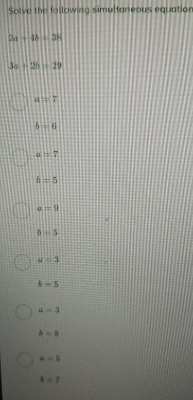 Solve the following simultaneous equation
2a+4b=38
3a+2b=29
a=7
b=6
a=7
b=5
a=9
b=5
a=3
b=5
a=3
b=8
a=5
b=7