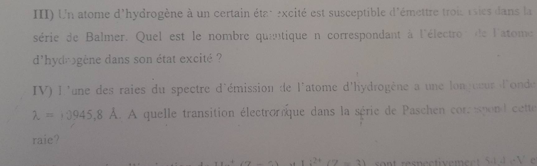 III) Un atome d'hydrogène à un certain état excité est susceptible d'émettre trois rsies dans la 
série de Balmer. Quel est le nombre quantique n correspondant à l'électron de latome 
d'hydrogène dans son état excité ? 
IV) L'une des raies du spectre d'émission de l'atome d'hydrogène a une longueur d'onde
lambda =10945,8A A quelle transition électronque dans la série de Paschen com espond cette 
raie?
1:2^+(2=3) sont respectivement 54 4cV e