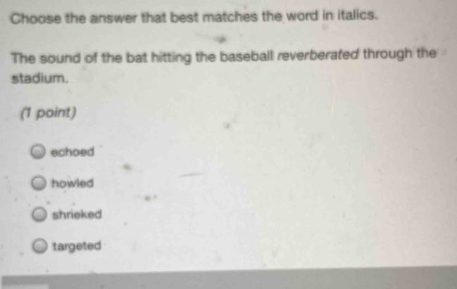 Choose the answer that best matches the word in italics.
The sound of the bat hitting the baseball reverberated through the
stadium.
(1 point)
echoed
howled
shrieked
targeted