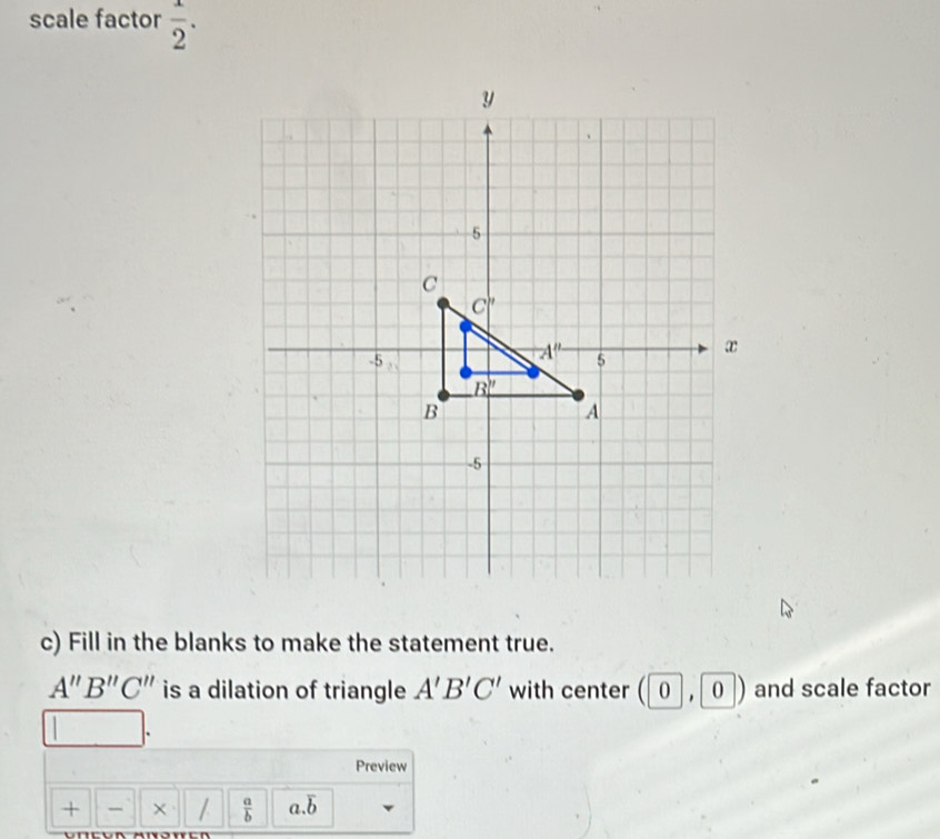 scale factor  1/2 .
c) Fill in the blanks to make the statement true.
A''B''C'' is a dilation of triangle A'B'C' with center 0,0) and scale factor
Preview
+  × /  a/b  a.overline b