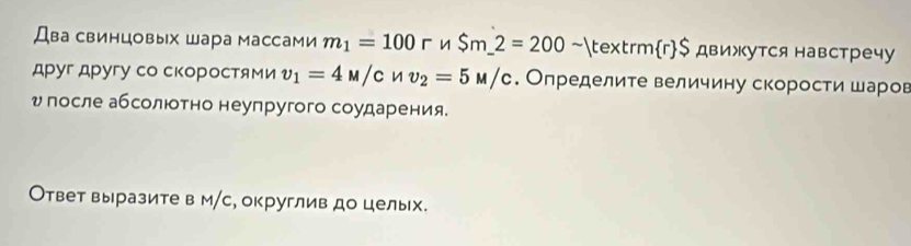 Два свинцовых шара массами m_1=100r n $m_ 2=200 ~rmr$ движутся навстречу 
друг другу со скоростми v_1=4M/c n v_2=5M/c. Определите величину скорости шаров 
υ госле абсолюотно неупругого соударения. 
Ответ выразите в м/с, округлив до целых.