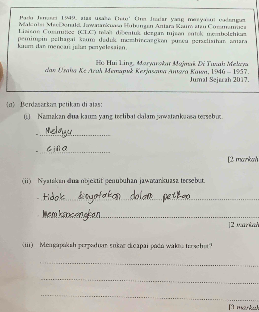 Pada Januari 1949, atas usaha Dato’ Onn Jaafar yang menyahut cadangan 
Malcolm MacDonald, Jawatankuasa Hubungan Antara Kaum atau Communities 
Liaison Committee (CLC) telah dibentuk dengan tujuan untuk membolehkan 
pemimpin pelbagai kaum duduk membincangkan punca perselisihan antara 
kaum dan mencari jalan penyelesaian. 
Ho Hui Ling, Masyarakat Majmuk Di Tanah Melayu 
dan Usaha Ke Arah Memupuk Kerjasama Antara Kaum, 1946 - 1957. 
Jurnal Sejarah 2017. 
(a) Berdasarkan petikan di atas: 
(i) Namakan dua kaum yang terlibat dalam jawatankuasa tersebut. 
_- 
_- 
[2 markah 
(ii) Nyatakan dua objektif penubuhan jawatankuasa tersebut. 
_ 
_ 
[2 markah 
(iii) Mengapakah perpaduan sukar dicapai pada waktu tersebut? 
_ 
_ 
_ 
[3 markah