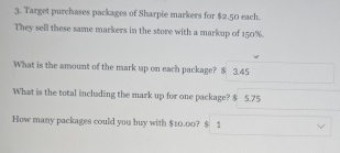 Target purchases packages of Sharpie markers for $2.50 each. 
They sell these same markers in the store with a markup of 150%. 
What is the amount of the mark up on each package? $ 3.45
What is the total including the mark up for one package? $ 5.75
How many packages could you buy with $10.00? $ 1