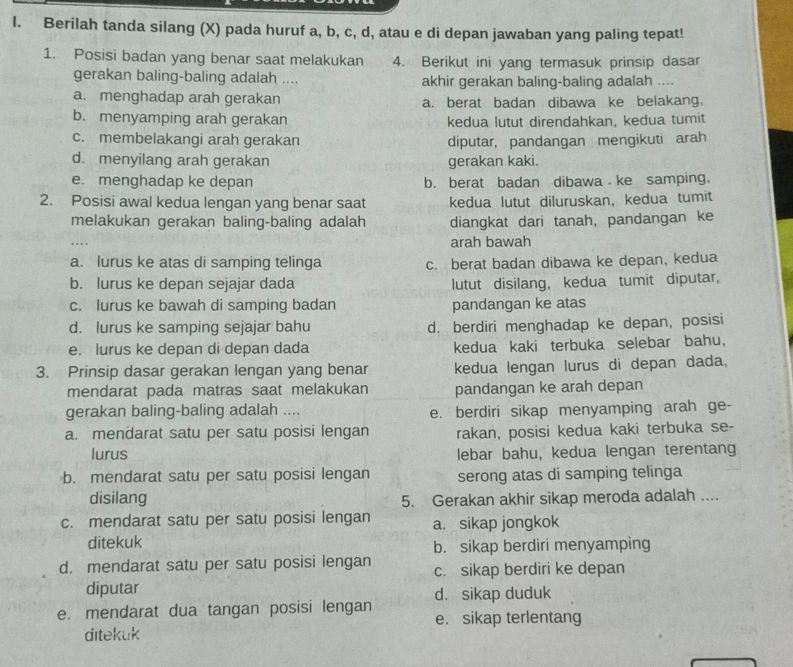 Berilah tanda silang (X) pada huruf a, b, c, d, atau e di depan jawaban yang paling tepat!
1. Posisi badan yang benar saat melakukan 4. Berikut ini yang termasuk prinsip dasar
gerakan baling-baling adalah ....
akhir gerakan baling-baling adalah ....
a. menghadap arah gerakan
a. berat badan dibawa ke belakang,
b. menyamping arah gerakan kedua lutut direndahkan, kedua tumit
c. membelakangi arah gerakan diputar, pandangan mengikuti arah
d. menyilang arah gerakan gerakan kaki.
e. menghadap ke depan b. berat badan dibawa ke samping,
2. Posisi awal kedua lengan yang benar saat kedua lutut diluruskan, kedua tumit
melakukan gerakan baling-baling adalah diangkat dari tanah, pandangan ke
..
arah bawah
a. lurus ke atas di samping telinga c. berat badan dibawa ke depan, kedua
b. lurus ke depan sejajar dada lutut disilang, kedua tumit diputar,
c. lurus ke bawah di samping badan pandangan ke atas
d. lurus ke samping sejajar bahu d. berdiri menghadap ke depan, posisi
e. lurus ke depan di depan dada
kedua kaki terbuka selebar bahu,
3. Prinsip dasar gerakan lengan yang benar
kedua lengan lurus di depan dada,
mendarat pada matras saat melakukan pandangan ke arah depan
gerakan baling-baling adalah .... e. berdiri sikap menyamping arah ge-
a. mendarat satu per satu posisi lengan rakan, posisi kedua kaki terbuka se-
lurus lebar bahu, kedua lengan terentang
b. mendarat satu per satu posisi lengan serong atas di samping telinga
disilang 5. Gerakan akhir sikap meroda adalah ....
c. mendarat satu per satu posisi lengan
a. sikap jongkok
ditekuk
b. sikap berdiri menyamping
d. mendarat satu per satu posisi lengan
c. sikap berdiri ke depan
diputar
d. sikap duduk
e. mendarat dua tangan posisi lengan
e. sikap terlentang
ditekuk