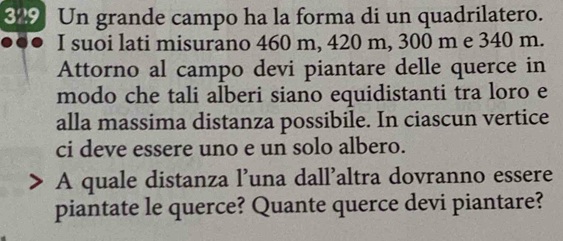 309 Un grande campo ha la forma di un quadrilatero. 
I suoi lati misurano 460 m, 420 m, 300 m e 340 m. 
Attorno al campo devi piantare delle querce in 
modo che tali alberi siano equidistanti tra loro e 
alla massima distanza possibile. In ciascun vertice 
ci deve essere uno e un solo albero. 
A quale distanza l’una dall’altra dovranno essere 
piantate le querce? Quante querce devi piantare?