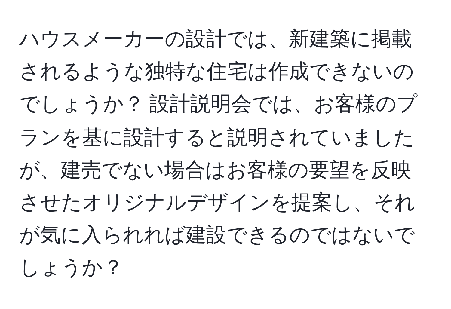 ハウスメーカーの設計では、新建築に掲載されるような独特な住宅は作成できないのでしょうか？ 設計説明会では、お客様のプランを基に設計すると説明されていましたが、建売でない場合はお客様の要望を反映させたオリジナルデザインを提案し、それが気に入られれば建設できるのではないでしょうか？