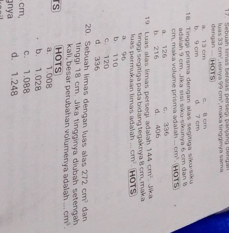 Sebuah limas beralas persegi panjäng dengan
luas 33cm^2 , isinya 99cm^3 , maka tingginya sama
dengan .... HOTS
a. 13 cm c. 8 cm
b. 9 cm d. 7 cm
18. Tinggi prisma dengan alas segitiga siku-siku
adalah 9 cm. Jika sisi siku-sikunya 6 cm dan 8
cm, maka volume prisma adalah ... cm^3 HOTS
a. 126 c. 336
b. 216 d. 406
19. Luas alas limas persegi adalah 144cm^2.Jika
tinggi segitiga pada bidang tegaknya 8 cm, maka
luas permukaan limas adalah . cm^2 HOTS
a. 96
b. 110
c. 120
d. 336
20. Sebuah limas dengan luas alas 272cm^2 dan
tinggi 18 cm. Jika tingginya diubah setengah
kali, besar perubahan volumenya adalah . cm^3. 
rs
HOTS
a. 1.008
b. 1.028
c. 1.088
cm,
gnya
d. 1.248