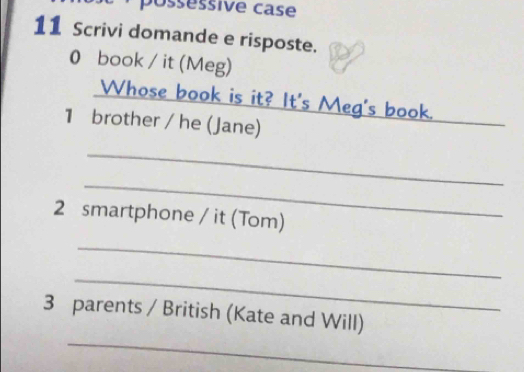 possessive case 
11 Scrivi domande e risposte. 
0 book / it (Meg) 
_ 
Whose book is it? It's Meg's book. 
1 brother / he (Jane) 
_ 
_ 
2 smartphone / it (Tom) 
_ 
_ 
3 parents / British (Kate and Will) 
_