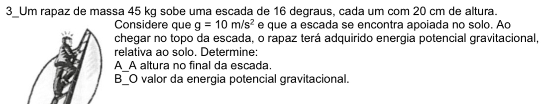 3_Um rapaz de massa 45 kg sobe uma escada de 16 degraus, cada um com 20 cm de altura. 
Considere que g=10m/s^2 e que a escada se encontra apoiada no solo. Ao 
chegar no topo da escada, o rapaz terá adquirido energia potencial gravitacional, 
relativa ao solo. Determine: 
_ 
A_A altura no final da escada. 
B_O valor da energia potencial gravitacional.