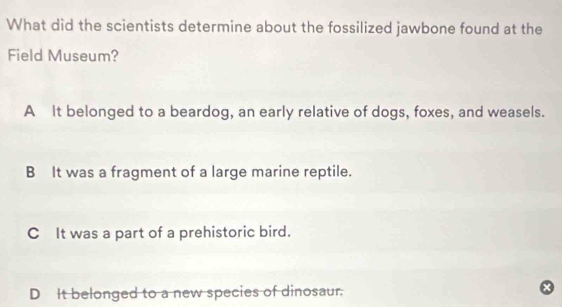 What did the scientists determine about the fossilized jawbone found at the
Field Museum?
A It belonged to a beardog, an early relative of dogs, foxes, and weasels.
B It was a fragment of a large marine reptile.
C It was a part of a prehistoric bird.
D It belonged to a new species of dinosaur.