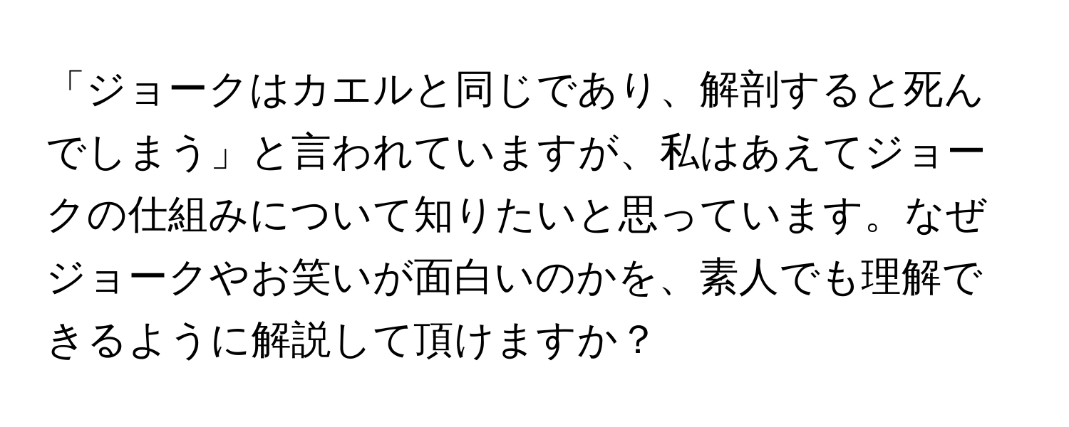 「ジョークはカエルと同じであり、解剖すると死んでしまう」と言われていますが、私はあえてジョークの仕組みについて知りたいと思っています。なぜジョークやお笑いが面白いのかを、素人でも理解できるように解説して頂けますか？