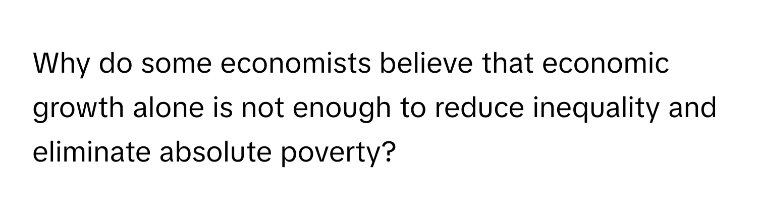 Why do some economists believe that economic growth alone is not enough to reduce inequality and eliminate absolute poverty?