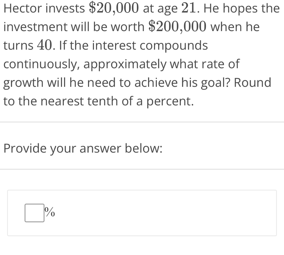 Hector invests $20,000 at age 21. He hopes the
investment will be worth $200,000 when he
turns 40. If the interest compounds
continuously, approximately what rate of
growth will he need to achieve his goal? Round
to the nearest tenth of a percent.
Provide your answer below: