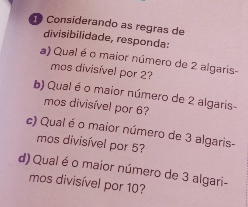 Considerando as regras de 
divisibilidade, responda: 
a) Qual é o maior número de 2 algaris- 
mos divisível por 2? 
b) Qual éo maior número de 2 algaris- 
mos divisível por 6? 
c) Qual é o maior número de 3 algaris- 
mos divisível por 5? 
d) Qual é o maior número de 3 algari- 
mos divisível por 10?