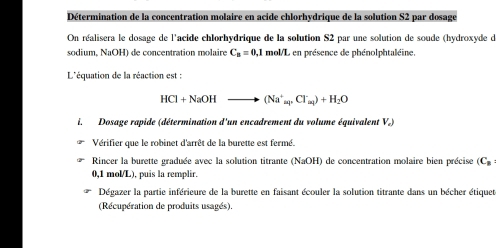 Détermination de la concentration molaire en acide chlorhydrique de la solution S2 par dosage 
On réalisera le dosage de l'acide chlorhydrique de la solution S2 par une solution de soude (hydroxyde d 
sodium, NaOH) de concentration molaire C_B=0,1 : mol/L en présence de phénolphtaléine. 
L'équation de la réaction est :
HCl+NaOHto (Na^+_apCl_aq)+H_2O
i. Dosage rapide (détermination d'un encadrement du volume équivalent V.) 
Vérifier que le robinet d'arrêt de la burette est fermé. 
Rincer la burette graduée avec la solution titrante (NaOH) de concentration molaire bien précise (C.
0,1 mol/L), puis la remplir. 
Dégazer la partie inférieure de la burette en faisant écouler la solution titrante dans un bécher étiquet 
(Récupération de produits usagés).