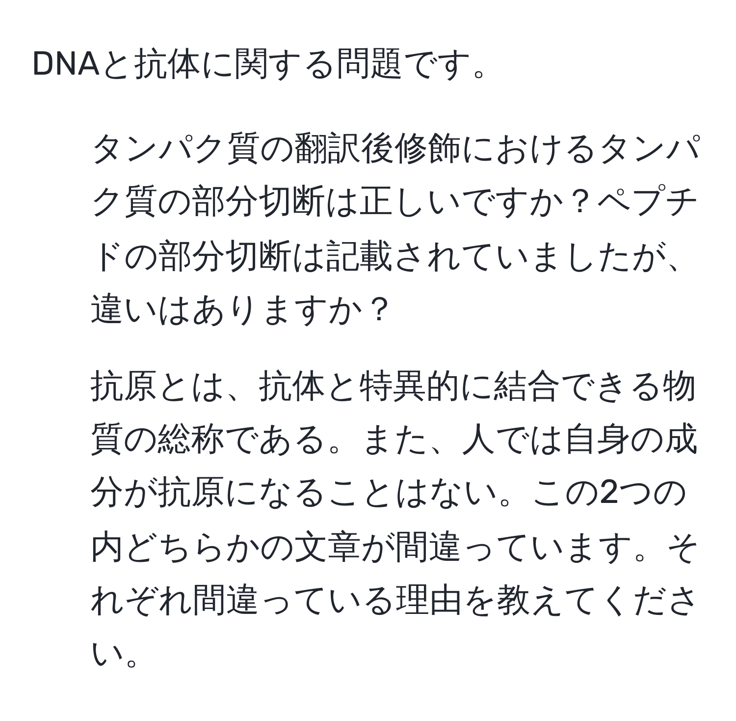 DNAと抗体に関する問題です。  
1. タンパク質の翻訳後修飾におけるタンパク質の部分切断は正しいですか？ペプチドの部分切断は記載されていましたが、違いはありますか？  
2. 抗原とは、抗体と特異的に結合できる物質の総称である。また、人では自身の成分が抗原になることはない。この2つの内どちらかの文章が間違っています。それぞれ間違っている理由を教えてください。