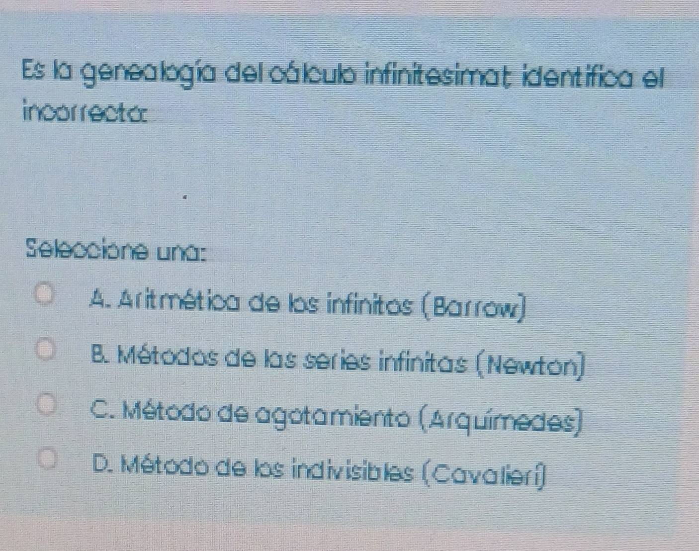 Es la genealogía del cálculo infinitesimat identifica el
incorrecto:
Seleccione una:
A. Aritmética de los infinitos (Barrow)
B. Métodos de las series infinitas (Newton)
C. Método de agotamiento (Arquímedes)
D. Método de los indivisibles (Cavalierí)