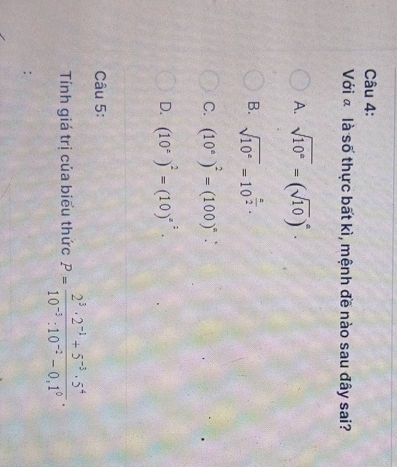 Với ã là số thực bất kì, mệnh đề nào sau đây sai?
A. sqrt(10^a)=(sqrt(10))^a·
B. sqrt(10^z)=10^(frac z)2·
C. (10^(ast))^2=(100)^ast  :
D. (10°)^2=(10)^=^2. 
Câu 5:
Tnh giá trị của biểu thức P= (2^3· 2^(-1)+5^(-3)· 5^4)/10^(-3):10^(-2)-0,1^0 .