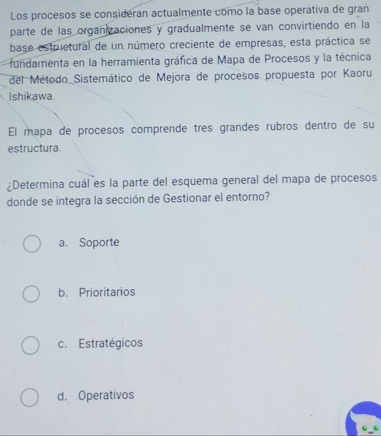 Los procesos se consideran actualmente como la base operativa de gran
parte de las organizaciones y gradualmente se van convirtiendo en la
base estruetural de un número creciente de empresas, esta práctica se
fundamnenta en la herramienta gráfica de Mapa de Procesos y la técnica
del Método Sistemático de Mejora de procesos propuesta por Kaoru
Ishikawa.
El mapa de procesos comprende tres grandes rubros dentro de su
estructura.
¿Determina cuál es la parte del esquema general del mapa de procesos
donde se integra la sección de Gestionar el entorno?
a. Soporte
b. Prioritarios
c. Estratégicos
d. Operativos