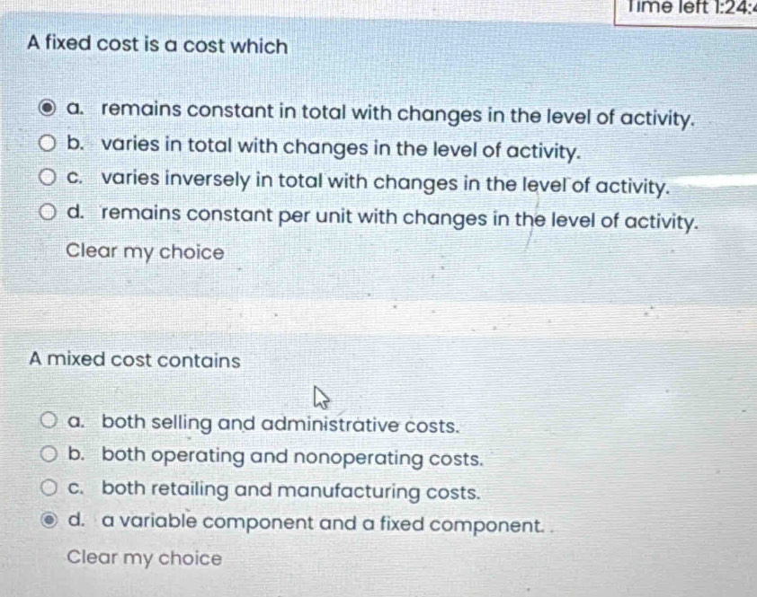 Time left 1:24 I
A fixed cost is a cost which
a. remains constant in total with changes in the level of activity.
b. - varies in total with changes in the level of activity.
c. varies inversely in total with changes in the level of activity.
d. remains constant per unit with changes in the level of activity.
Clear my choice
A mixed cost contains
a. both selling and administrative costs.
b. both operating and nonoperating costs.
c. both retailing and manufacturing costs.
d. a variable component and a fixed component. .
Clear my choice