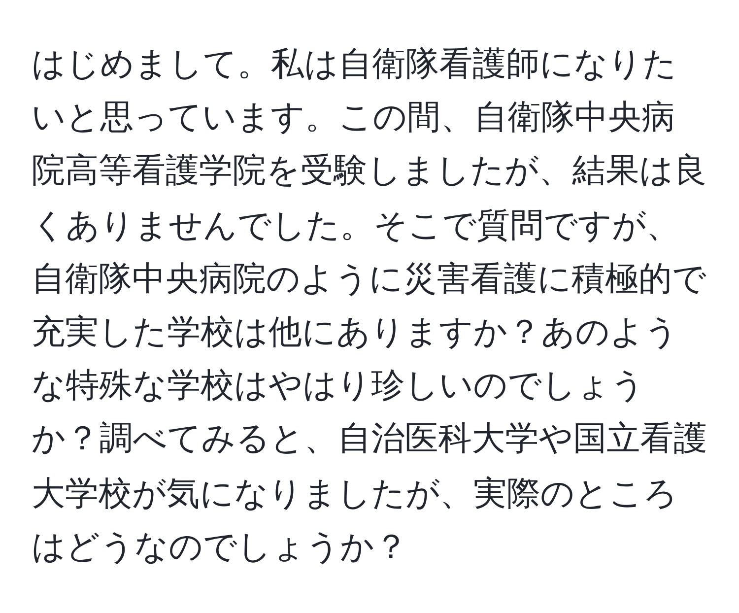 はじめまして。私は自衛隊看護師になりたいと思っています。この間、自衛隊中央病院高等看護学院を受験しましたが、結果は良くありませんでした。そこで質問ですが、自衛隊中央病院のように災害看護に積極的で充実した学校は他にありますか？あのような特殊な学校はやはり珍しいのでしょうか？調べてみると、自治医科大学や国立看護大学校が気になりましたが、実際のところはどうなのでしょうか？