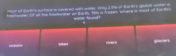 Most of Earth's surface is covered with water. Only 2.5% of Earth's global water is
freshwater. Of all the freshwater on Earth, 78% is frozen. Where is most of Earth's
water found?
oceans lakes rivers glaciers