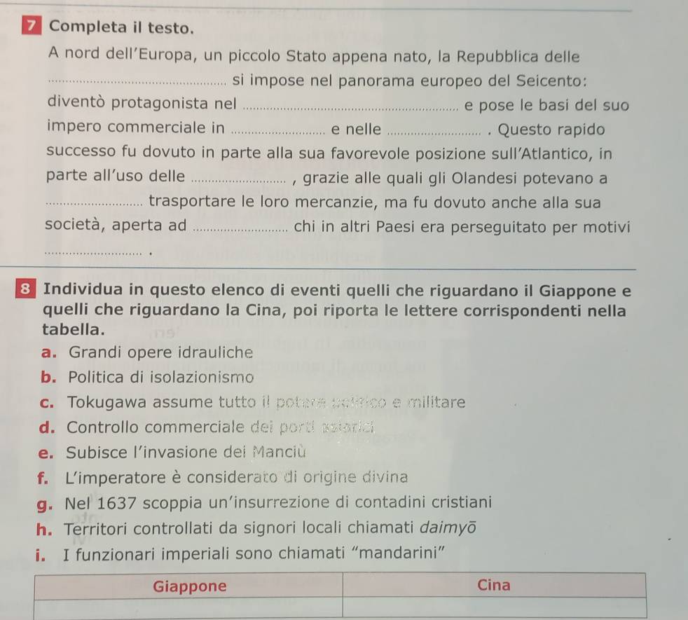 Completa il testo.
A nord dell’Europa, un piccolo Stato appena nato, la Repubblica delle
_si impose nel panorama europeo del Seicento:
diventò protagonista nel _e pose le basi del suo
impero commerciale in _e nelle _. Questo rapido
successo fu dovuto in parte alla sua favorevole posizione sull'Atlantico, in
parte all’uso delle _, grazie alle quali gli Olandesi potevano a
_trasportare le loro mercanzie, ma fu dovuto anche alla sua
società, aperta ad _chi in altri Paesi era perseguitato per motivi
_.
8 Individua in questo elenco di eventi quelli che riguardano il Giappone e
quelli che riguardano la Cina, poi riporta le lettere corrispondenti nella
tabella.
a. Grandi opere idrauliche
b. Politica di isolazionismo
c. Tokugawa assume tutto il potere politico e militare
d. Controllo commerciale dei portí asiarici
e. Subisce l'invasione dei Manciù
f. Limperatore è considerato di origine divina
g. Nel 1637 scoppia un’insurrezione di contadini cristiani
h. Territori controllati da signori locali chiamati daimyō
i. I funzionari imperiali sono chiamati “mandarini”