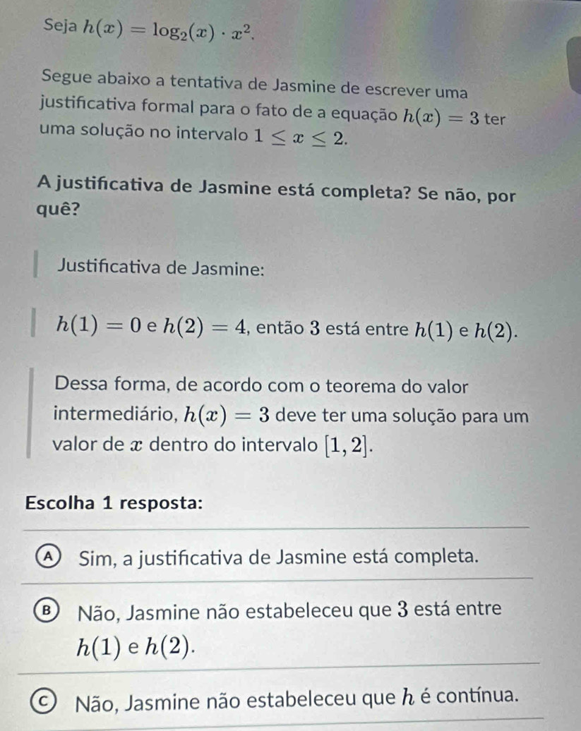 Seja h(x)=log _2(x)· x^2. 
Segue abaixo a tentativa de Jasmine de escrever uma
justificativa formal para o fato de a equação h(x)=3 ter
uma solução no intervalo 1≤ x≤ 2. 
A justifcativa de Jasmine está completa? Se não, por
quê?
Justificativa de Jasmine:
h(1)=0 e h(2)=4 , então 3 está entre h(1) e h(2). 
Dessa forma, de acordo com o teorema do valor
intermediário, h(x)=3 deve ter uma solução para um
valor de x dentro do intervalo [1,2]. 
Escolha 1 resposta:
a Sim, a justificativa de Jasmine está completa.
Não, Jasmine não estabeleceu que 3 está entre
h(1) e h(2).
C Não, Jasmine não estabeleceu que h é contínua.