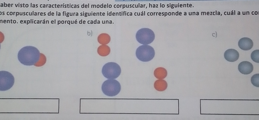 aber visto las características del modelo corpuscular, haz lo siguiente. 
los corpusculares de la figura siguiente identifica cuál corresponde a una mezcla, cuál a un co 
mento. explicarán el porqué de cada una. 
b) 
c)