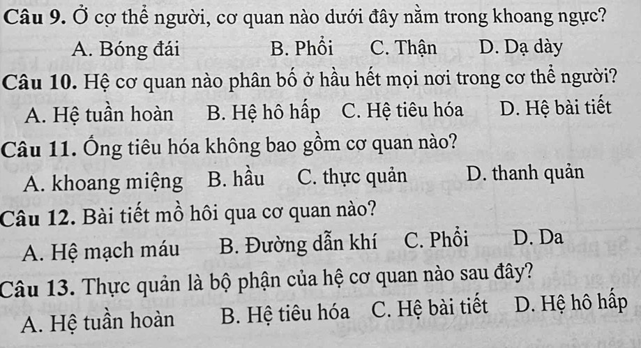 Ở cơ thể người, cơ quan nào dưới đây nằm trong khoang ngực?
A. Bóng đái B. Phổi C. Thận D. Dạ dày
Câu 10. Hệ cơ quan nào phân bố ở hầu hết mọi nơi trong cơ thể người?
A. Hệ tuần hoàn B. Hệ hô hấp C. Hệ tiêu hóa D. Hệ bài tiết
Câu 11. Ông tiêu hóa không bao gồm cơ quan nào?
A. khoang miệng B. hầu C. thực quản D. thanh quản
Câu 12. Bài tiết mồ hôi qua cơ quan nào?
A. Hệ mạch máu B. Đường dẫn khí C. Phổi D. Da
Câu 13. Thực quản là bộ phận của hệ cơ quan nào sau đây?
A. Hệ tuần hoàn B. Hệ tiêu hóa C. Hệ bài tiết D. Hệ hô hấp