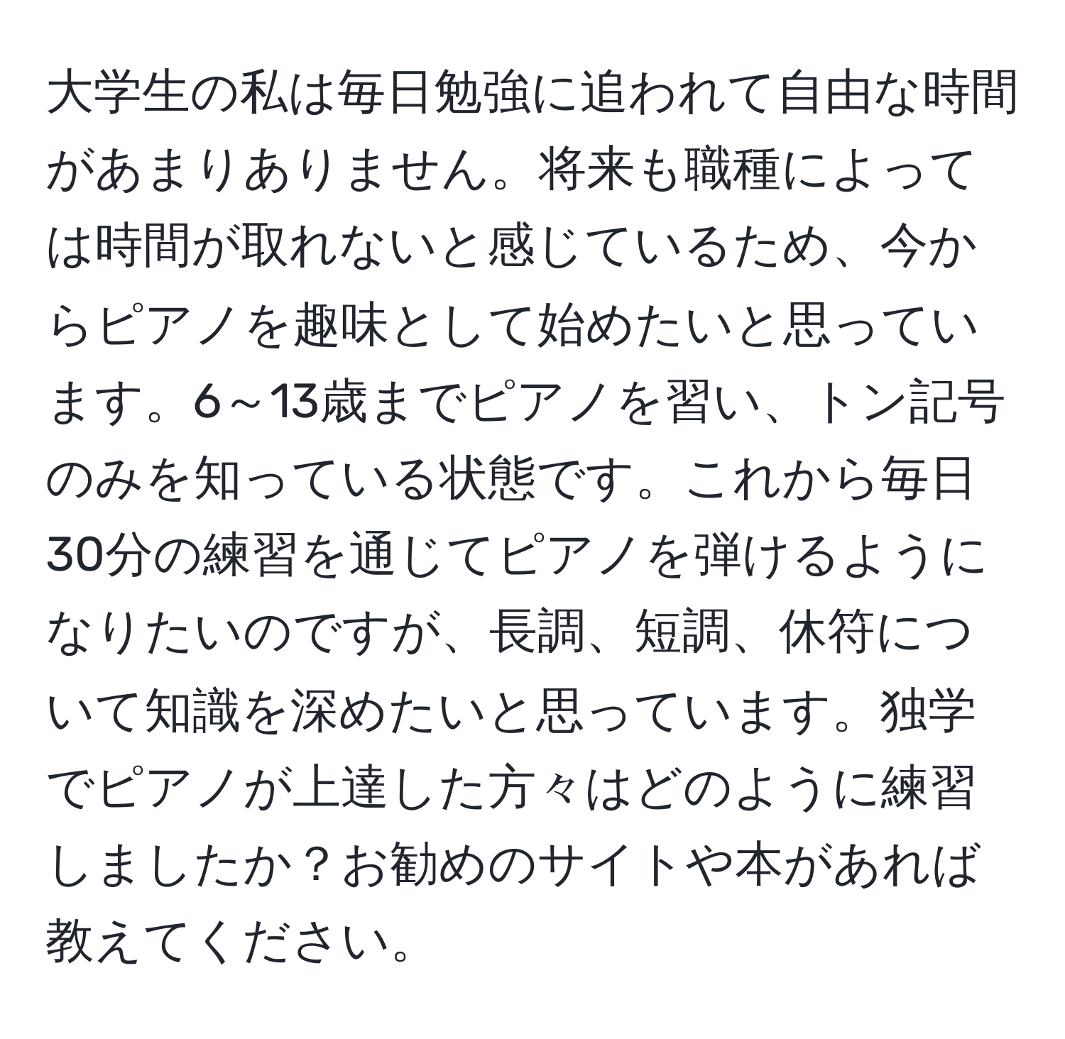 大学生の私は毎日勉強に追われて自由な時間があまりありません。将来も職種によっては時間が取れないと感じているため、今からピアノを趣味として始めたいと思っています。6～13歳までピアノを習い、トン記号のみを知っている状態です。これから毎日30分の練習を通じてピアノを弾けるようになりたいのですが、長調、短調、休符について知識を深めたいと思っています。独学でピアノが上達した方々はどのように練習しましたか？お勧めのサイトや本があれば教えてください。