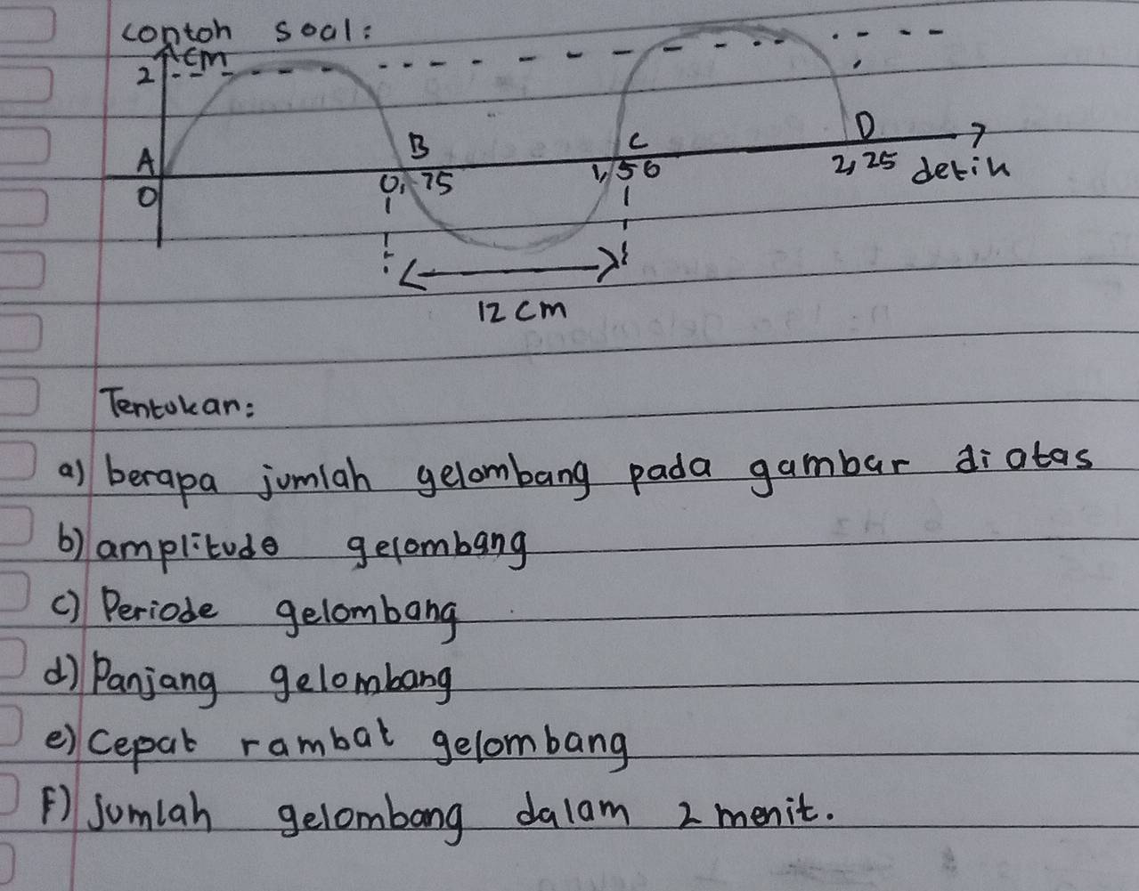 contoh soal:
cm
2
B 
C 
D 7
A 2, 25 detin
156
of
0, 75
2
12 cm
Tentokar: 
a) berapa jomiah gelombang pada gambar diatas 
b) amplitude gelombang 
() Periode gelombang 
d) Panjang gelombang 
e)cepal rambal gelombang 
⑤) jomlah gelombong dalam 2 menit.