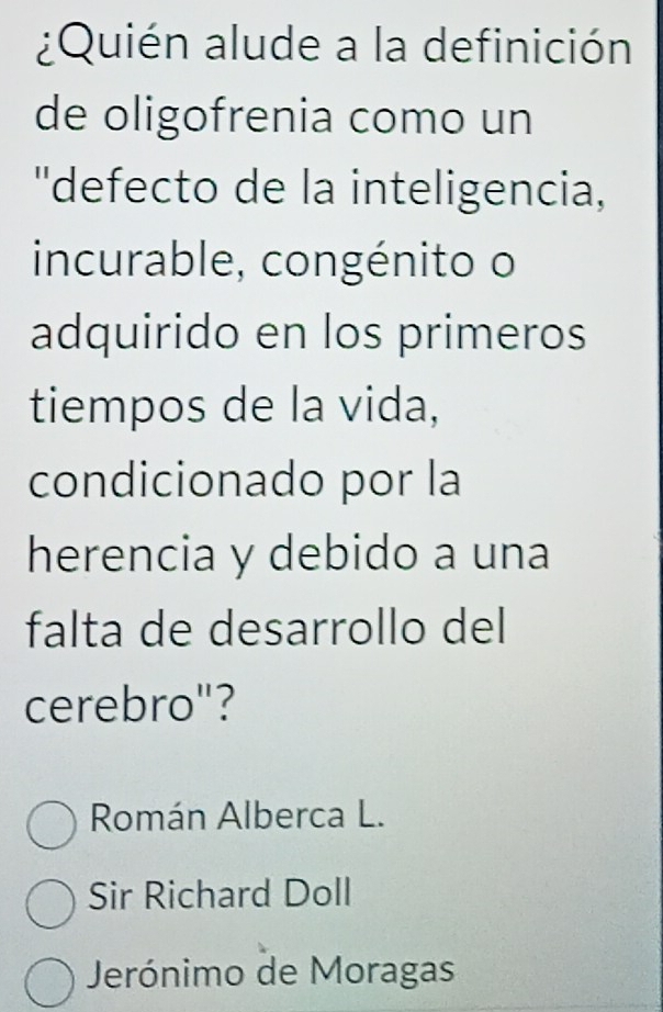 ¿Quién alude a la definición
de oligofrenia como un
''defecto de la inteligencia,
incurable, congénito o
adquirido en los primeros
tiempos de la vida,
condicionado por la
herencia y debido a una
falta de desarrollo del
cerebro"?
Román Alberca L.
Sir Richard Doll
Jerónimo de Moragas