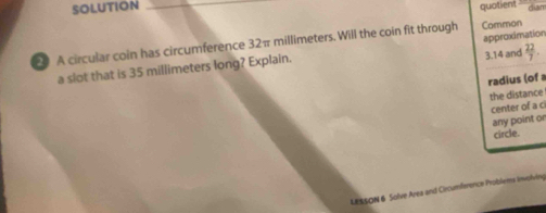 SOLUTION _quotient dian 
0 A circular coin has circumference 32π millimeters. Will the coin fit through Common
3.14 and  22/7 . 
a slot that is 35 millimeters long? Explain. approximation 
radius (of a 
the distance 
center of a ci 
any point or 
circle. 
LESSON 6 Solve Area and Circumference Problems involwing