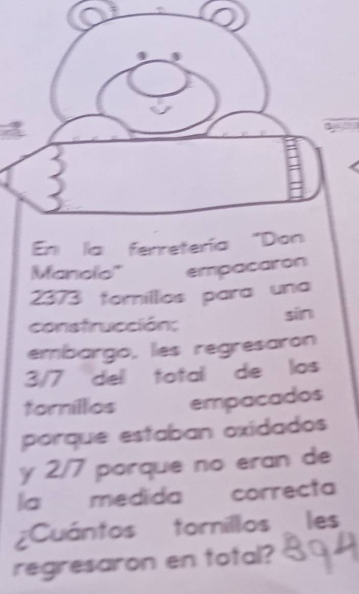 Manolo'' 
empacairon
2373 foríllos para una 
consfrucción; sīn 
embargo, les regresaron
3/7 del total de los 
forillios 
empacados 
porque estaban oxidados 
y 2/7 porque no eran de 
la medida correcta 
¿Cuántos tornillos les 
regresaron en total?