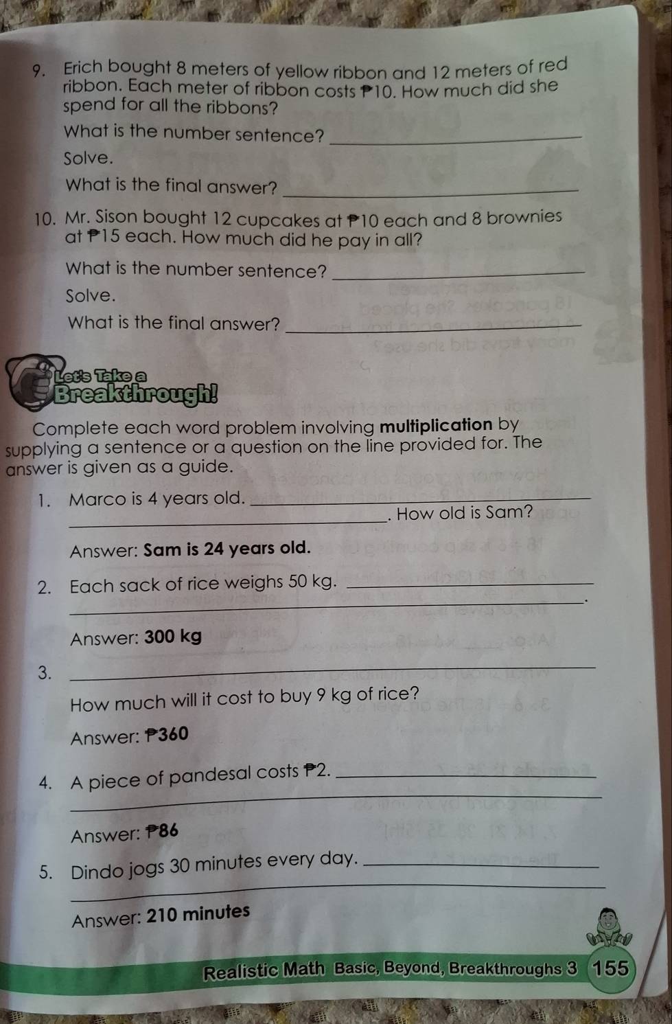 Erich bought 8 meters of yellow ribbon and 12 meters of red 
ribbon. Each meter of ribbon costs 10. How much did she 
spend for all the ribbons? 
What is the number sentence?_ 
Solve. 
What is the final answer?_ 
10. Mr. Sison bought 12 cupcakes at P10 each and 8 brownies 
at P15 each. How much did he pay in all? 
What is the number sentence?_ 
Solve. 
What is the final answer?_ 
Let's Take a 
Breakthrough! 
Complete each word problem involving multiplication by 
supplying a sentence or a question on the line provided for. The 
answer is given as a guide. 
1. Marco is 4 years old._ 
_ 
. How old is Sam? 
Answer: Sam is 24 years old. 
_ 
2. Each sack of rice weighs 50 kg._ 
. 
Answer: 300 kg
3. 
_ 
How much will it cost to buy 9 kg of rice? 
Answer: P360
_ 
4. A piece of pandesal costs P2._ 
Answer: 186
_ 
5. Dindo jogs 30 minutes every day._ 
Answer: 210 minutes
Realistic Math Basic, Beyond, Breakthroughs 3 155