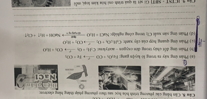 Cân bằng các phương trình hóa học sau theo phương pháp thăng bằng electron: 
(a) Phản ứng xảy ra trong lò luyện gang: Fe_2O_3+CO _ r to Fe+CO_2
(b) Phản ứng đốt cháy trong đèn oxygen - acetylene: C_2H_2+O_2xrightarrow t°CO_2+H_2O
(c) Phản ứng quang hợp của cây xanh: C_6H_12O_6+O_2xrightarrow t°CO_2+H_2O
(d) Phản ứng sản xuất Cl_2 trong công nghiệp: NaCl+H_2Oxrightarrow ?nadNaOH+H_2uparrow +Cl_2uparrow
_ 
_ 
_ 
_ 
Câu 9, [CTST - SBT] Gỉ sét là quá trình oxi hóa kim loại, mỗi