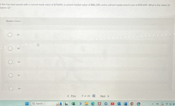 A firm has total assets with a current book value of $71,600, a current market value of $82,300, and a current replacement cost of $90,400. What is the value of
Tobin's Q?
Multiple Choice
91
85
90
87
94
 Prev 7 of 20 Next
Search