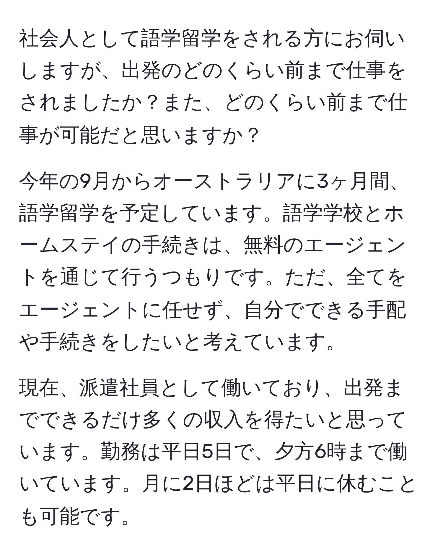 社会人として語学留学をされる方にお伺いしますが、出発のどのくらい前まで仕事をされましたか？また、どのくらい前まで仕事が可能だと思いますか？

今年の9月からオーストラリアに3ヶ月間、語学留学を予定しています。語学学校とホームステイの手続きは、無料のエージェントを通じて行うつもりです。ただ、全てをエージェントに任せず、自分でできる手配や手続きをしたいと考えています。

現在、派遣社員として働いており、出発までできるだけ多くの収入を得たいと思っています。勤務は平日5日で、夕方6時まで働いています。月に2日ほどは平日に休むことも可能です。